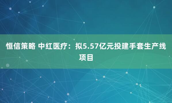 恒信策略 中红医疗：拟5.57亿元投建手套生产线项目