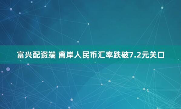 富兴配资端 离岸人民币汇率跌破7.2元关口