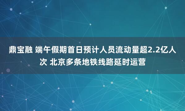 鼎宝融 端午假期首日预计人员流动量超2.2亿人次 北京多条地铁线路延时运营