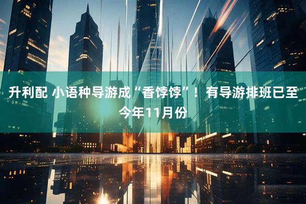 升利配 小语种导游成“香饽饽”！有导游排班已至今年11月份