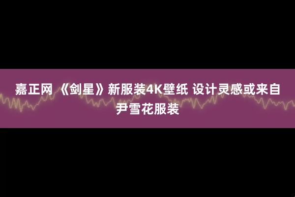 嘉正网 《剑星》新服装4K壁纸 设计灵感或来自尹雪花服装