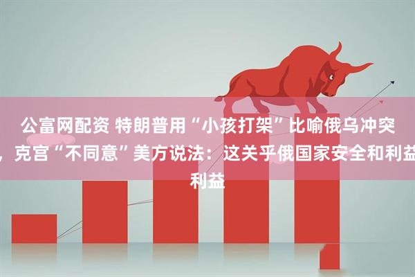公富网配资 特朗普用“小孩打架”比喻俄乌冲突，克宫“不同意”美方说法：这关乎俄国家安全和利益