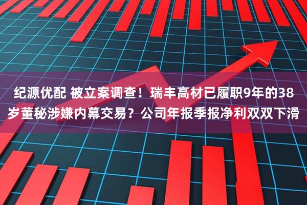 纪源优配 被立案调查！瑞丰高材已履职9年的38岁董秘涉嫌内幕交易？公司年报季报净利双双下滑