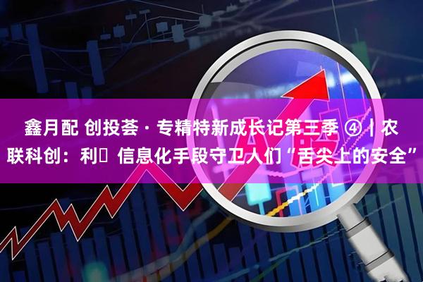 鑫月配 创投荟 · 专精特新成长记第三季 ④｜农联科创：利⽤信息化手段守卫人们“舌尖上的安全”