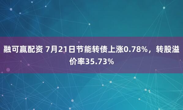 融可赢配资 7月21日节能转债上涨0.78%，转股溢价率35.73%