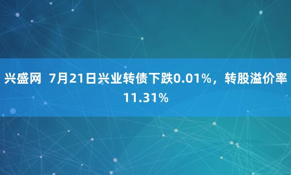 兴盛网  7月21日兴业转债下跌0.01%，转股溢价率11.31%