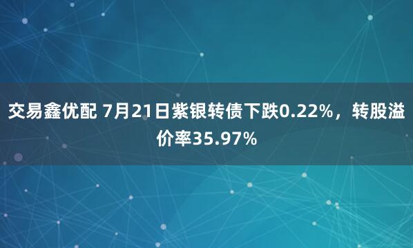 交易鑫优配 7月21日紫银转债下跌0.22%，转股溢价率35.97%