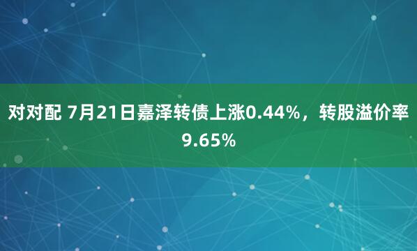 对对配 7月21日嘉泽转债上涨0.44%，转股溢价率9.65%