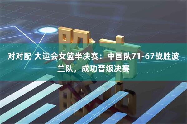 对对配 大运会女篮半决赛：中国队71-67战胜波兰队，成功晋级决赛