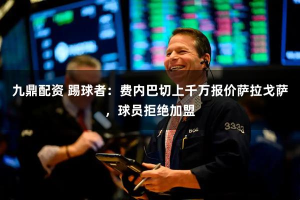 九鼎配资 踢球者：费内巴切上千万报价萨拉戈萨，球员拒绝加盟