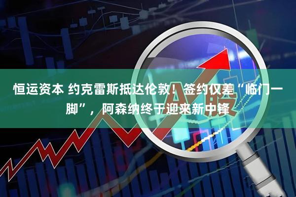 恒运资本 约克雷斯抵达伦敦！签约仅差“临门一脚”，阿森纳终于迎来新中锋