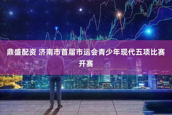 鼎盛配资 济南市首届市运会青少年现代五项比赛开赛
