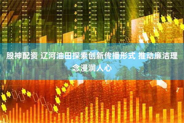 股神配资 辽河油田探索创新传播形式 推动廉洁理念浸润人心