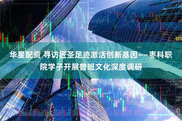 华星配资 寻访匠圣足迹激活创新基因——枣科职院学子开展鲁班文化深度调研