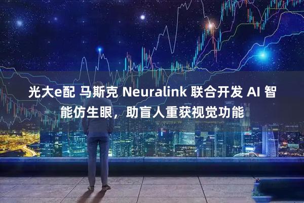 光大e配 马斯克 Neuralink 联合开发 AI 智能仿生眼，助盲人重获视觉功能