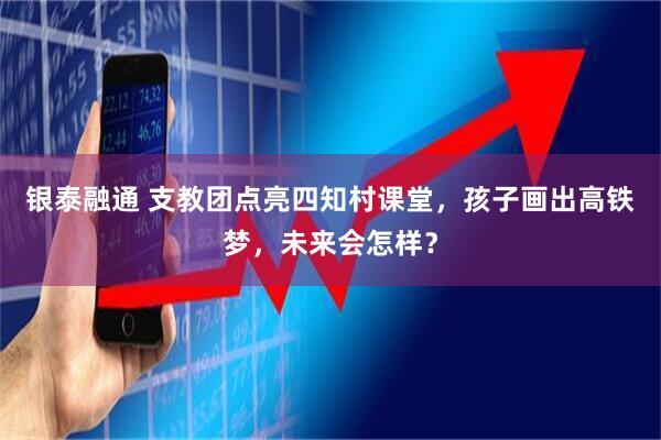 银泰融通 支教团点亮四知村课堂，孩子画出高铁梦，未来会怎样？