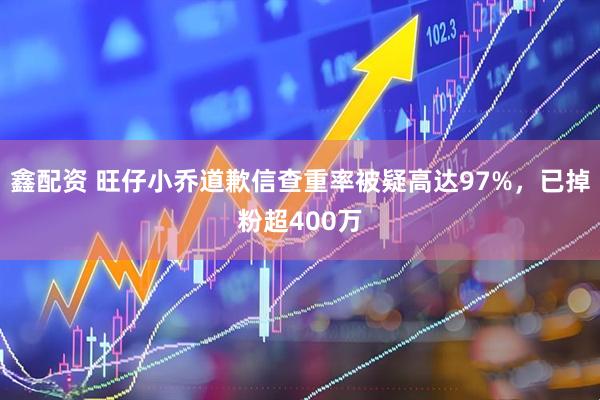 鑫配资 旺仔小乔道歉信查重率被疑高达97%，已掉粉超400万