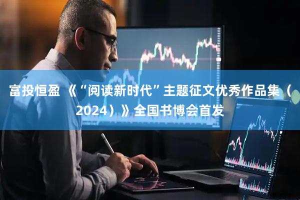 富投恒盈 《“阅读新时代”主题征文优秀作品集（2024）》全国书博会首发