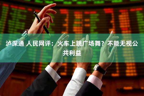 泸深通 人民网评：火车上跳广场舞？不能无视公共利益