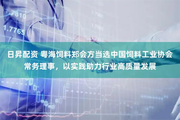 日昇配资 粤海饲料郑会方当选中国饲料工业协会常务理事，以实践助力行业高质量发展