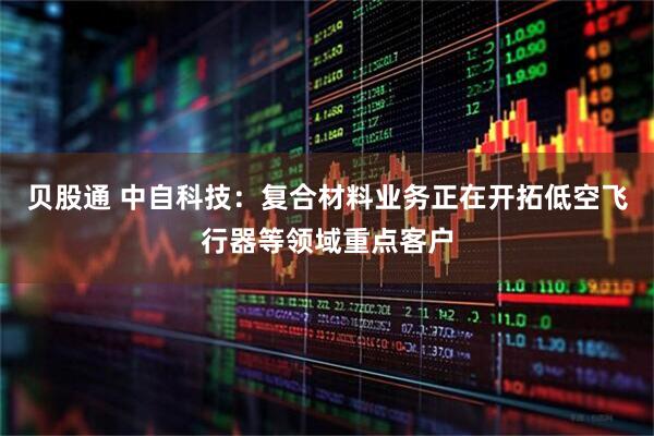 贝股通 中自科技：复合材料业务正在开拓低空飞行器等领域重点客户