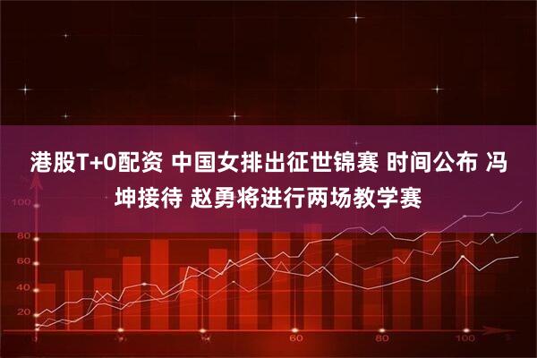 港股T+0配资 中国女排出征世锦赛 时间公布 冯坤接待 赵勇将进行两场教学赛