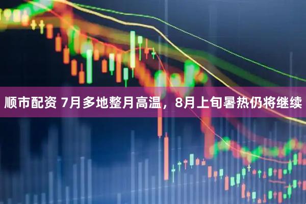 顺市配资 7月多地整月高温，8月上旬暑热仍将继续