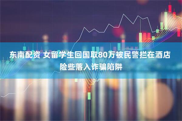 东南配资 女留学生回国取80万被民警拦在酒店 险些落入诈骗陷阱