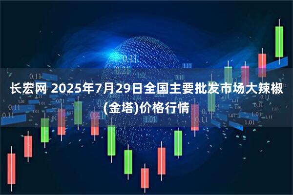 长宏网 2025年7月29日全国主要批发市场大辣椒(金塔)价格行情