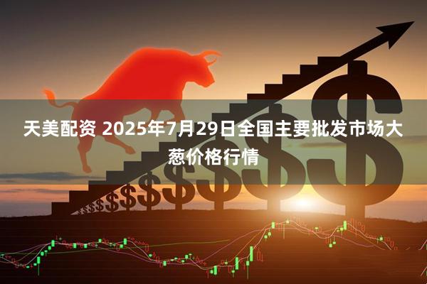 天美配资 2025年7月29日全国主要批发市场大葱价格行情