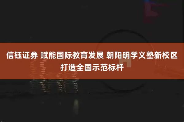 信钰证券 赋能国际教育发展 朝阳明学义塾新校区打造全国示范标杆