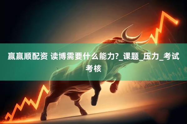 赢赢顺配资 读博需要什么能力?_课题_压力_考试考核