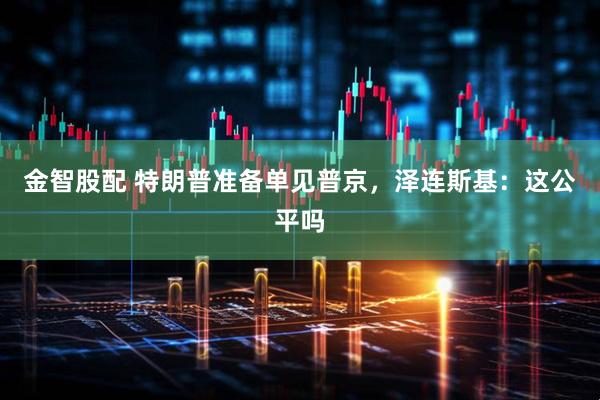 金智股配 特朗普准备单见普京，泽连斯基：这公平吗