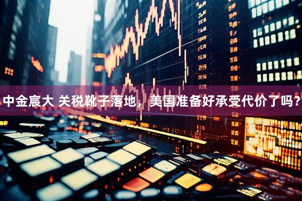 中金宸大 关税靴子落地，美国准备好承受代价了吗？