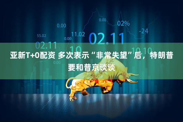 亚新T+0配资 多次表示“非常失望”后，特朗普要和普京谈谈