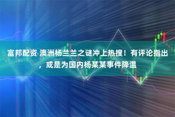 富邦配资 澳洲杨兰兰之谜冲上热搜！有评论指出，或是为国内杨某某事件降温