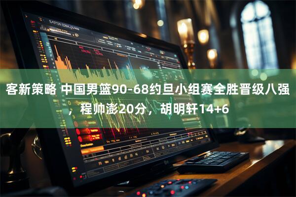 客新策略 中国男篮90-68约旦小组赛全胜晋级八强，程帅澎20分，胡明轩14+6