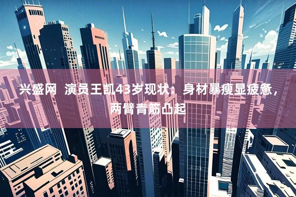 兴盛网  演员王凯43岁现状：身材暴瘦显疲惫，两臂青筋凸起