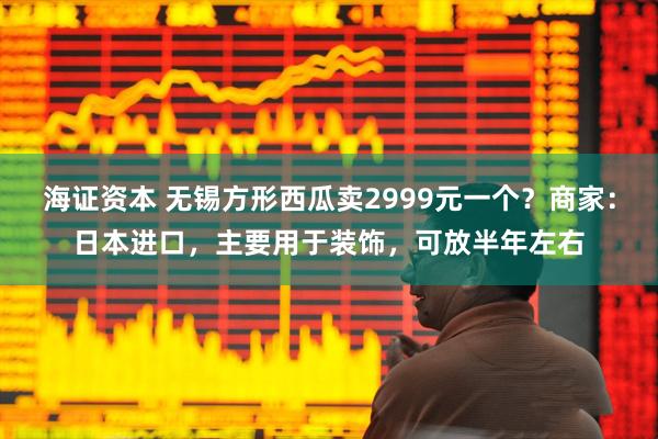 海证资本 无锡方形西瓜卖2999元一个？商家：日本进口，主要用于装饰，可放半年左右