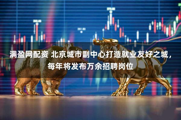 满盈网配资 北京城市副中心打造就业友好之城，每年将发布万余招聘岗位
