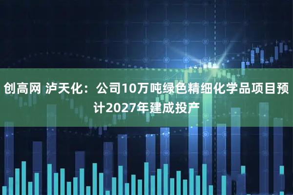 创高网 泸天化：公司10万吨绿色精细化学品项目预计2027年建成投产