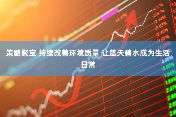策略聚宝 持续改善环境质量 让蓝天碧水成为生活日常