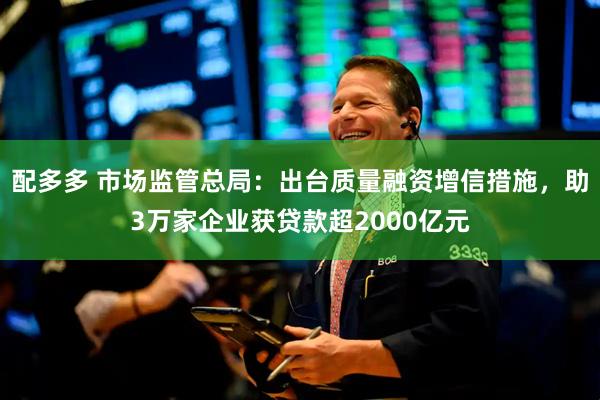 配多多 市场监管总局：出台质量融资增信措施，助3万家企业获贷款超2000亿元