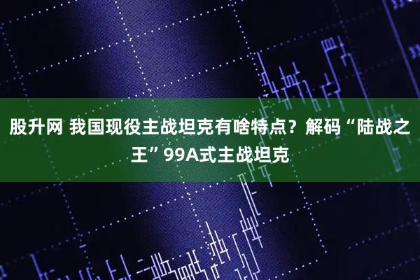 股升网 我国现役主战坦克有啥特点？解码“陆战之王”99A式主战坦克