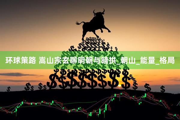环球策路 嵩山宗玄聊明朝与暗拱_朝山_能量_格局