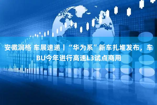 安徽润格 车展速递丨“华为系”新车扎堆发布，车BU今年进行高速L3试点商用