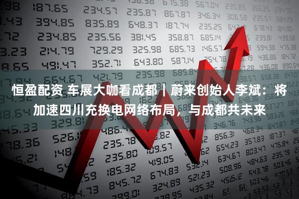 恒盈配资 车展大咖看成都｜蔚来创始人李斌：将加速四川充换电网络布局，与成都共未来