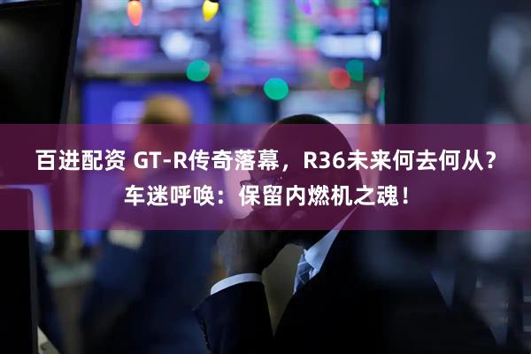 百进配资 GT-R传奇落幕，R36未来何去何从？车迷呼唤：保留内燃机之魂！