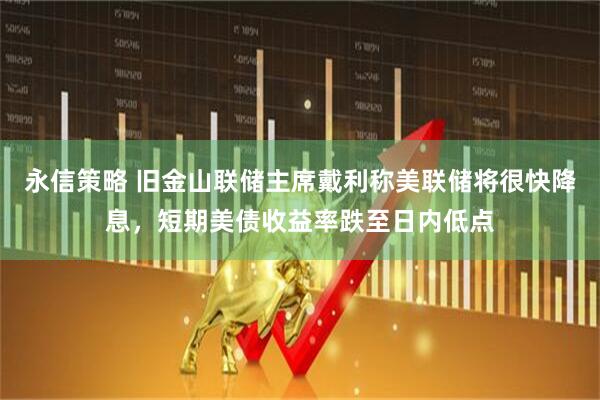 永信策略 旧金山联储主席戴利称美联储将很快降息，短期美债收益率跌至日内低点