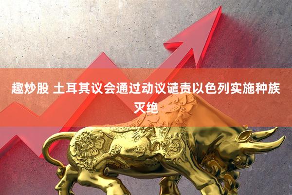 趣炒股 土耳其议会通过动议谴责以色列实施种族灭绝